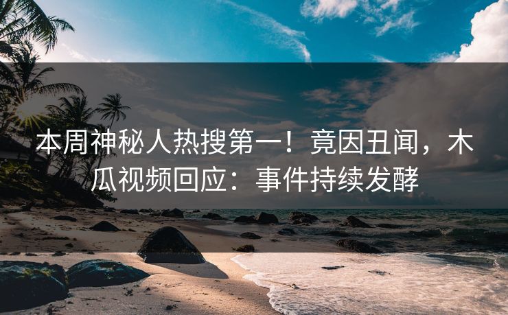 本周神秘人热搜第一！竟因丑闻，木瓜视频回应：事件持续发酵