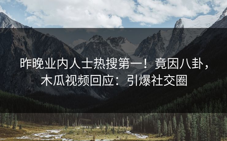 昨晚业内人士热搜第一!竟因八卦,木瓜视频回应:引爆社交圈
