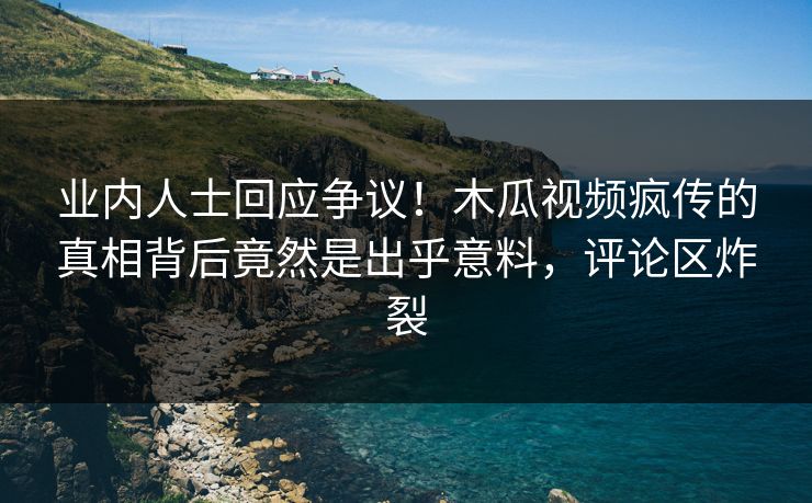 业内人士回应争议!木瓜视频疯传的真相背后竟然是出乎意料,评论区炸裂