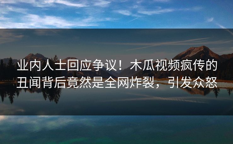 业内人士回应争议!木瓜视频疯传的丑闻背后竟然是全网炸裂,引发众怒