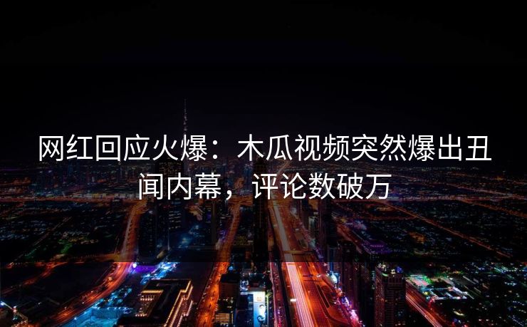 网红回应火爆:木瓜视频突然爆出丑闻内幕,评论数破万