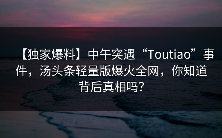 【独家爆料】中午突遇“Toutiao”事件,汤头条轻量版爆火全网,你知道背后真相吗?