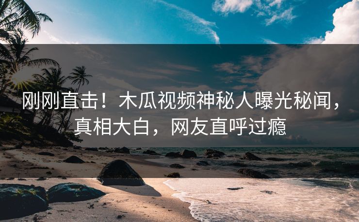 刚刚直击！木瓜视频神秘人曝光秘闻，真相大白，网友直呼过瘾