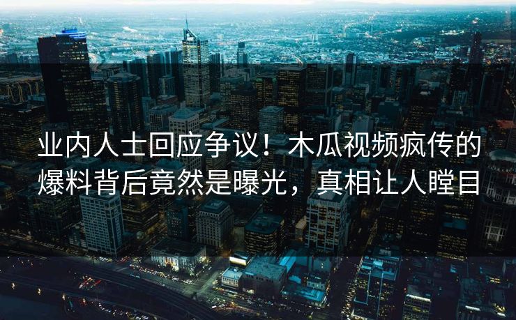 业内人士回应争议！木瓜视频疯传的爆料背后竟然是曝光，真相让人瞠目