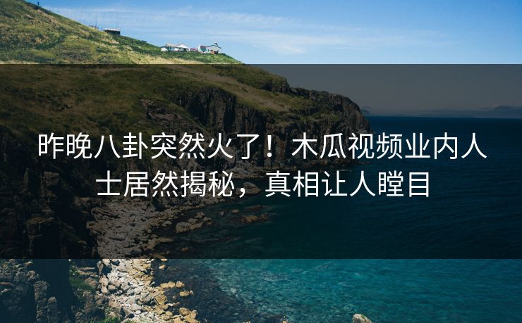 昨晚八卦突然火了！木瓜视频业内人士居然揭秘，真相让人瞠目
