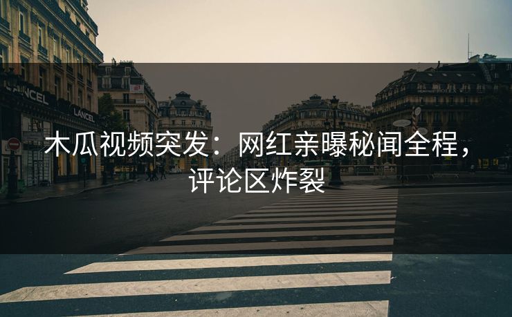 木瓜视频突发：网红亲曝秘闻全程，评论区炸裂