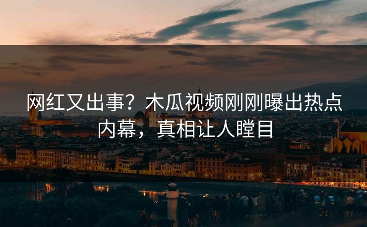 网红又出事？木瓜视频刚刚曝出热点内幕，真相让人瞠目