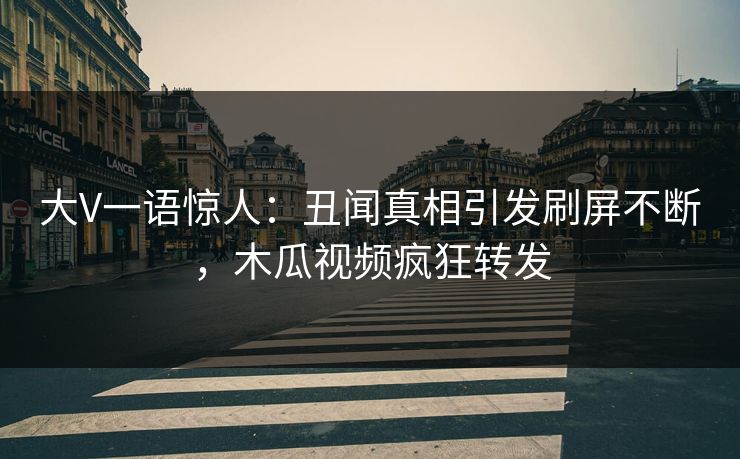 大V一语惊人：丑闻真相引发刷屏不断，木瓜视频疯狂转发