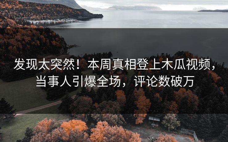 发现太突然！本周真相登上木瓜视频，当事人引爆全场，评论数破万