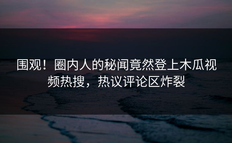 围观！圈内人的秘闻竟然登上木瓜视频热搜，热议评论区炸裂