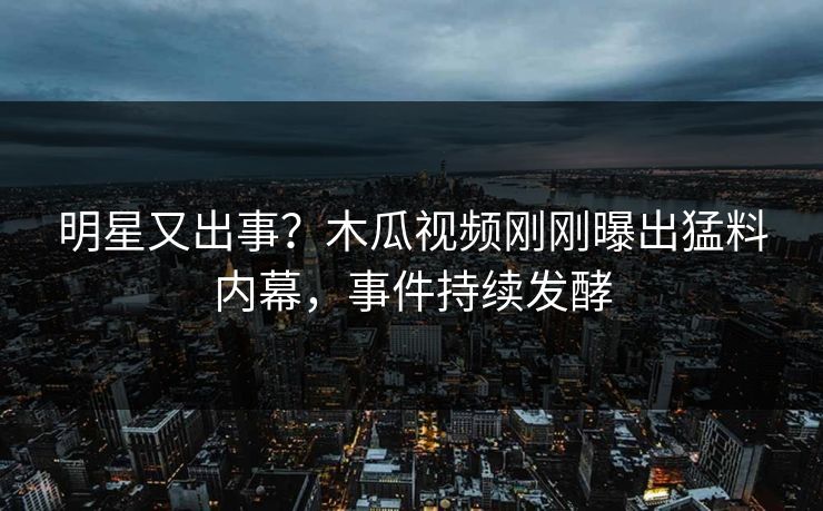 明星又出事？木瓜视频刚刚曝出猛料内幕，事件持续发酵
