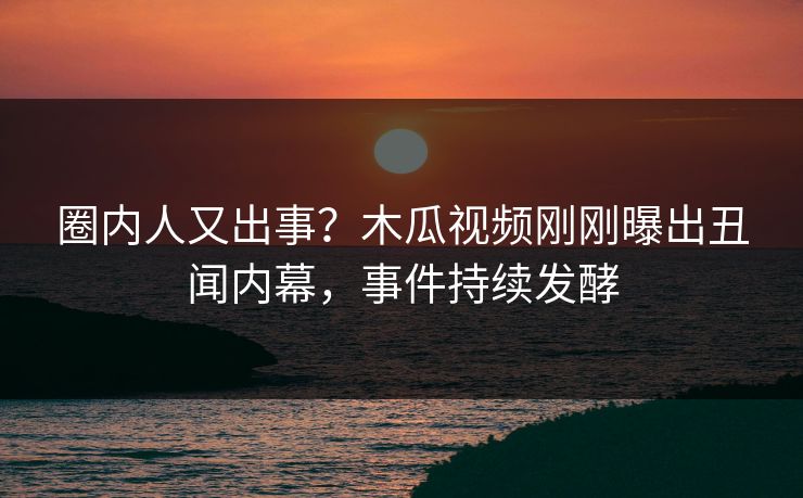 圈内人又出事？木瓜视频刚刚曝出丑闻内幕，事件持续发酵