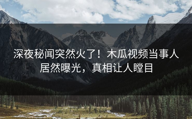 深夜秘闻突然火了！木瓜视频当事人居然曝光，真相让人瞠目