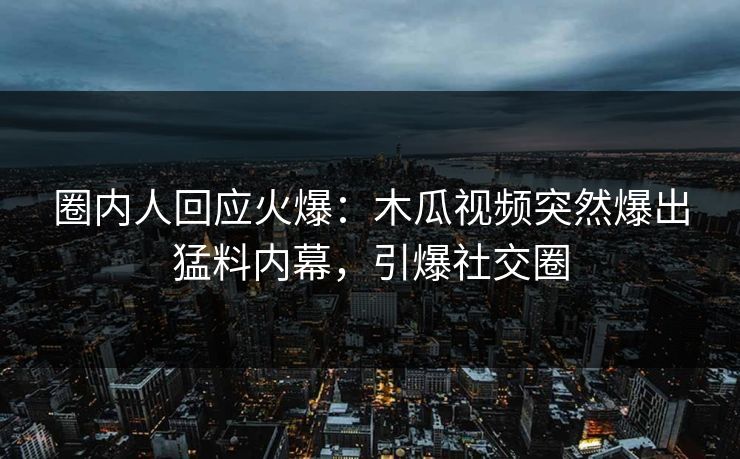 圈内人回应火爆：木瓜视频突然爆出猛料内幕，引爆社交圈