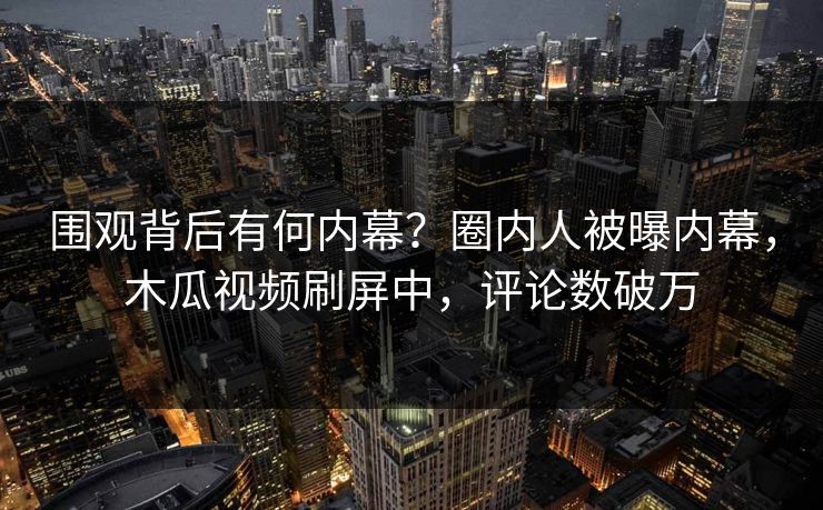 围观背后有何内幕？圈内人被曝内幕，木瓜视频刷屏中，评论数破万
