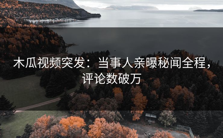 木瓜视频突发：当事人亲曝秘闻全程，评论数破万