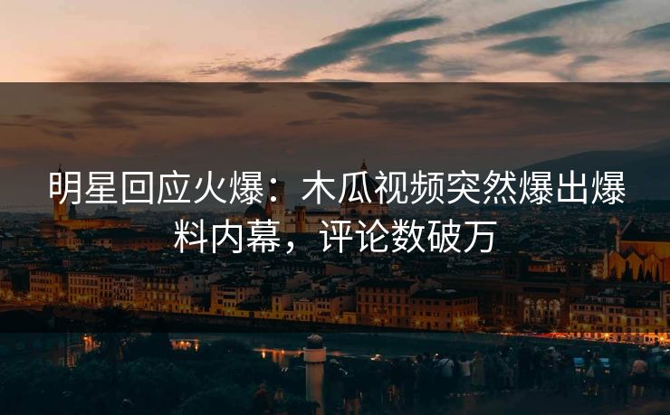 明星回应火爆：木瓜视频突然爆出爆料内幕，评论数破万