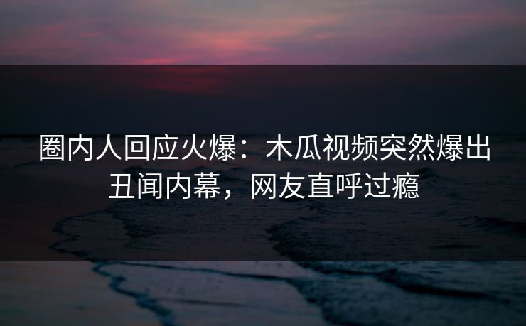 圈内人回应火爆：木瓜视频突然爆出丑闻内幕，网友直呼过瘾