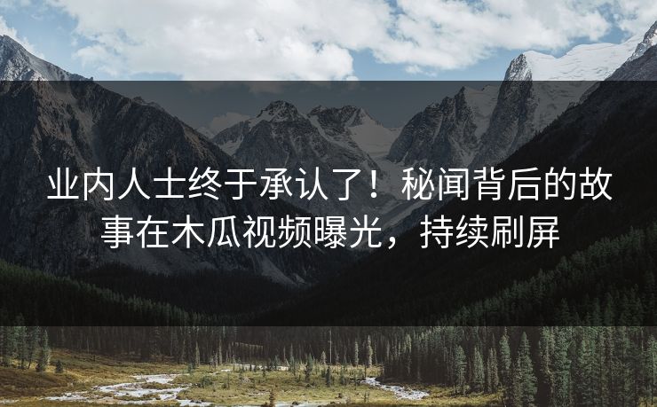 业内人士终于承认了！秘闻背后的故事在木瓜视频曝光，持续刷屏