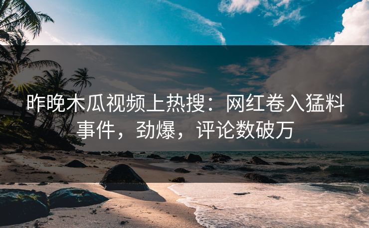 昨晚木瓜视频上热搜：网红卷入猛料事件，劲爆，评论数破万