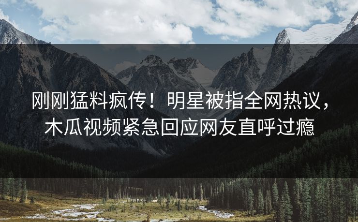 刚刚猛料疯传！明星被指全网热议，木瓜视频紧急回应网友直呼过瘾