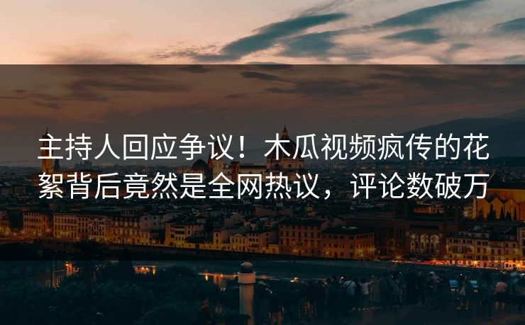 主持人回应争议！木瓜视频疯传的花絮背后竟然是全网热议，评论数破万
