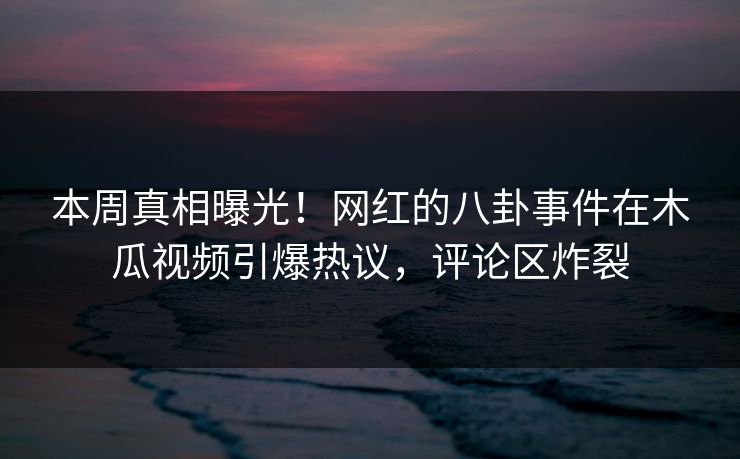 本周真相曝光！网红的八卦事件在木瓜视频引爆热议，评论区炸裂