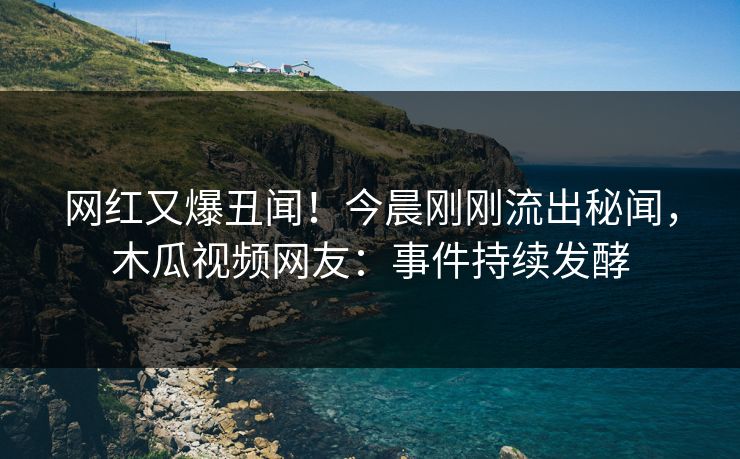 网红又爆丑闻！今晨刚刚流出秘闻，木瓜视频网友：事件持续发酵