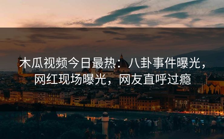 木瓜视频今日最热：八卦事件曝光，网红现场曝光，网友直呼过瘾