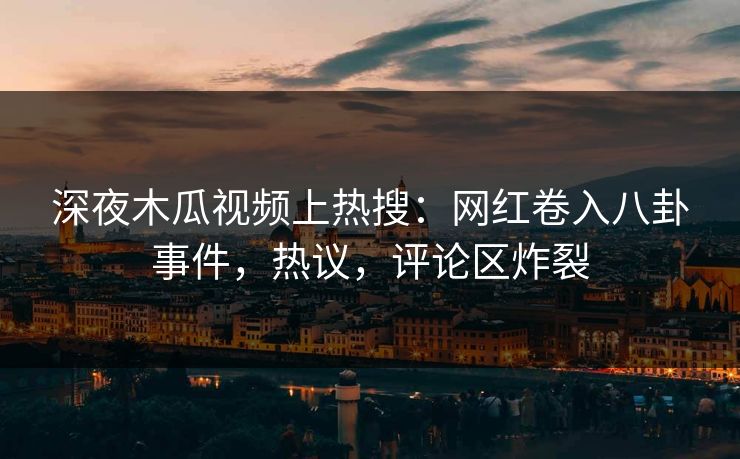 深夜木瓜视频上热搜：网红卷入八卦事件，热议，评论区炸裂