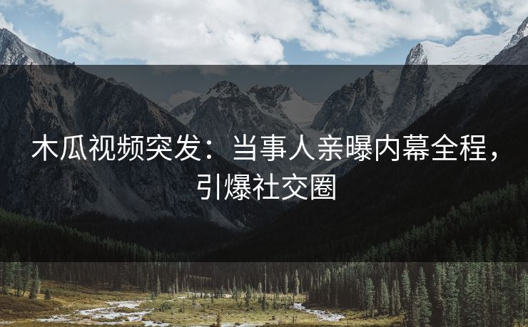 木瓜视频突发：当事人亲曝内幕全程，引爆社交圈