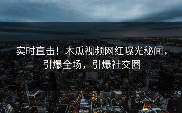 实时直击！木瓜视频网红曝光秘闻，引爆全场，引爆社交圈
