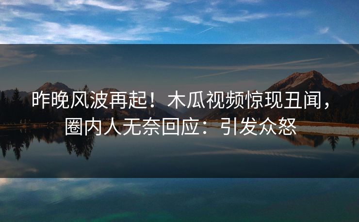 昨晚风波再起！木瓜视频惊现丑闻，圈内人无奈回应：引发众怒