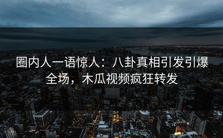 圈内人一语惊人：八卦真相引发引爆全场，木瓜视频疯狂转发
