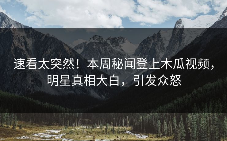 速看太突然！本周秘闻登上木瓜视频，明星真相大白，引发众怒