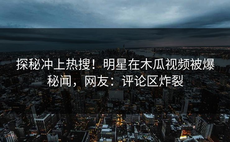 探秘冲上热搜！明星在木瓜视频被爆秘闻，网友：评论区炸裂