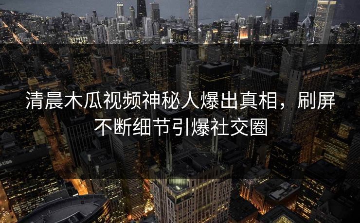 清晨木瓜视频神秘人爆出真相，刷屏不断细节引爆社交圈