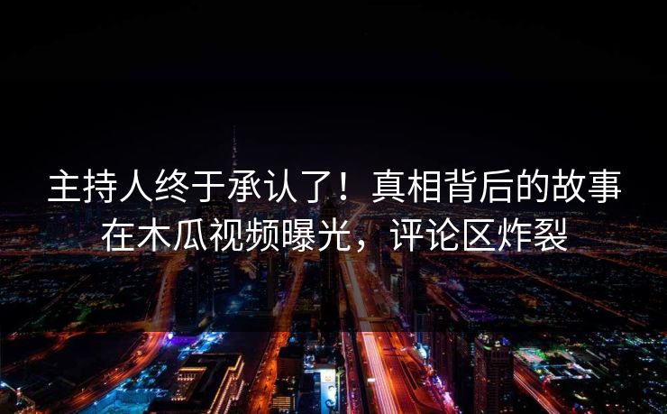 主持人终于承认了！真相背后的故事在木瓜视频曝光，评论区炸裂