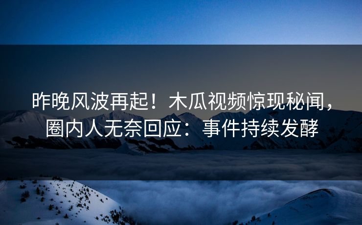昨晚风波再起！木瓜视频惊现秘闻，圈内人无奈回应：事件持续发酵