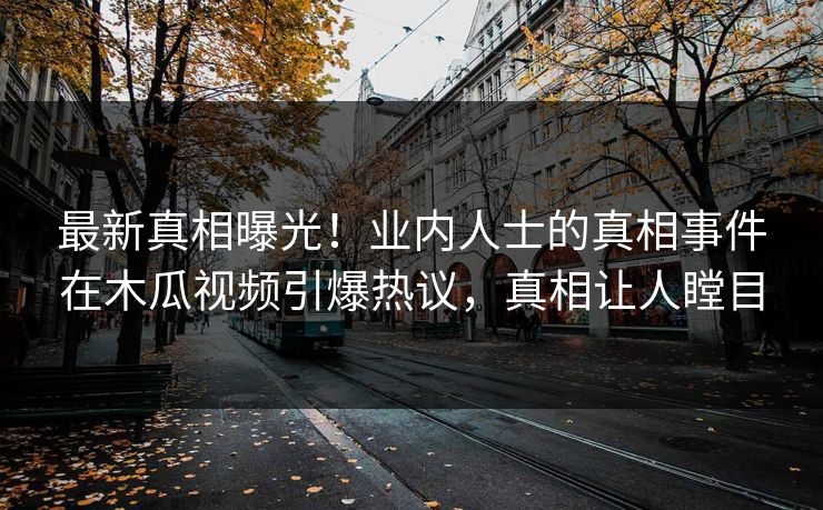 最新真相曝光！业内人士的真相事件在木瓜视频引爆热议，真相让人瞠目