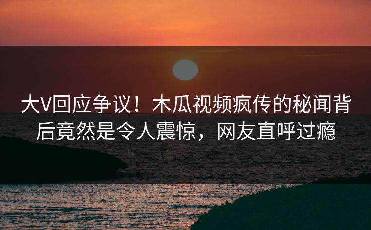 大V回应争议！木瓜视频疯传的秘闻背后竟然是令人震惊，网友直呼过瘾
