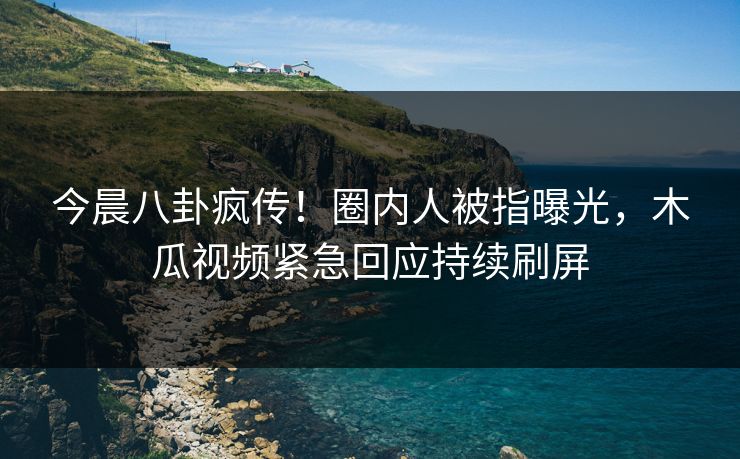 今晨八卦疯传！圈内人被指曝光，木瓜视频紧急回应持续刷屏