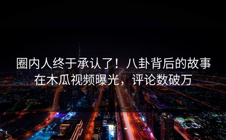 圈内人终于承认了！八卦背后的故事在木瓜视频曝光，评论数破万
