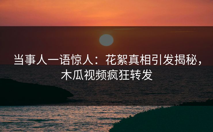 当事人一语惊人：花絮真相引发揭秘，木瓜视频疯狂转发