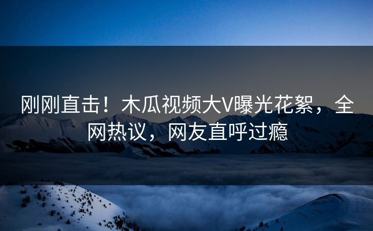 刚刚直击！木瓜视频大V曝光花絮，全网热议，网友直呼过瘾