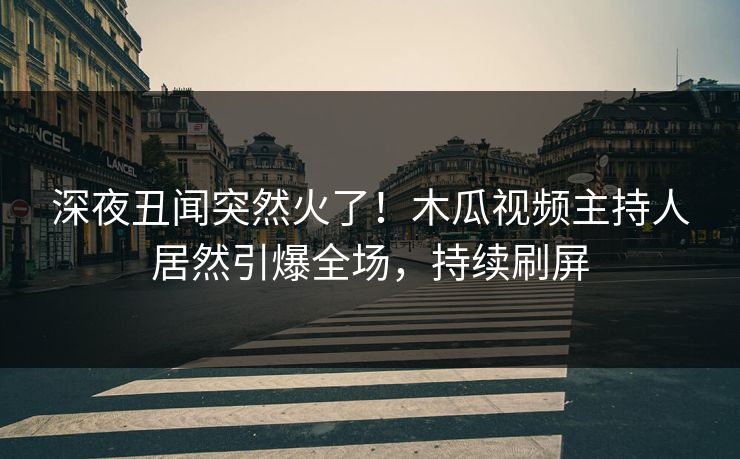 深夜丑闻突然火了！木瓜视频主持人居然引爆全场，持续刷屏
