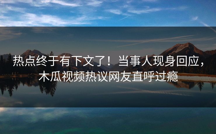 热点终于有下文了！当事人现身回应，木瓜视频热议网友直呼过瘾