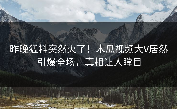 昨晚猛料突然火了！木瓜视频大V居然引爆全场，真相让人瞠目