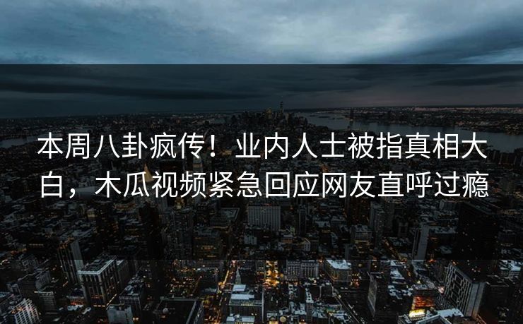 本周八卦疯传！业内人士被指真相大白，木瓜视频紧急回应网友直呼过瘾