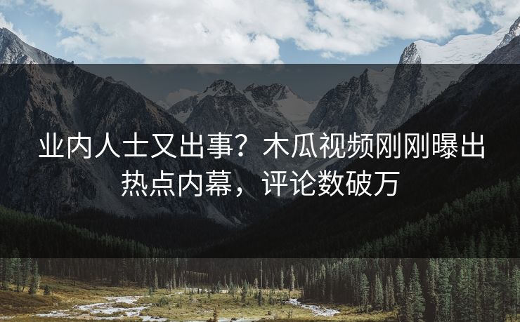 业内人士又出事？木瓜视频刚刚曝出热点内幕，评论数破万